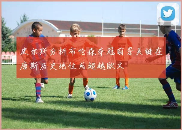 皮尔斯分析布伦森夺冠前景关键在唐斯历史地位或超越欧文
