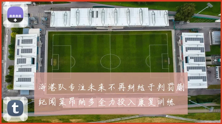 海港队专注未来不再纠结于判罚蒯纪闻莱昂纳多全力投入康复训练