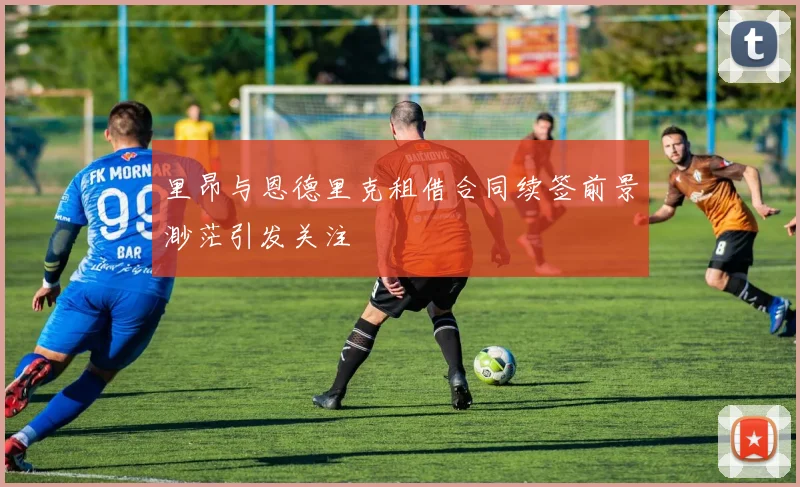 里昂与恩德里克租借合同续签前景渺茫引发关注
