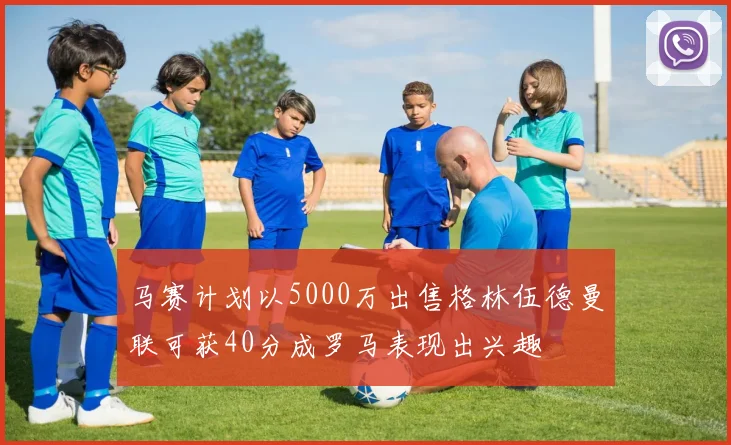 马赛计划以5000万出售格林伍德曼联可获40分成罗马表现出兴趣