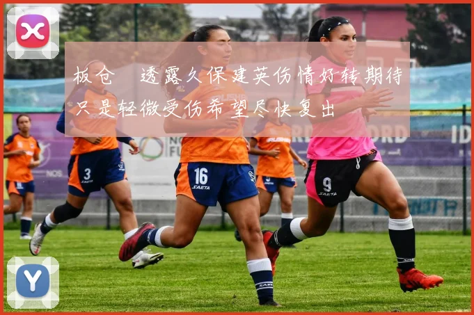 板仓滉透露久保建英伤情好转期待只是轻微受伤希望尽快复出