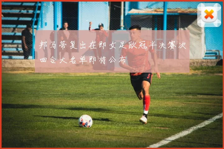 邦马蒂复出在即女足欧冠半决赛次回合大名单即将公布