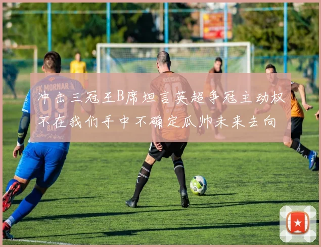 冲击三冠王B席坦言英超争冠主动权不在我们手中不确定瓜帅未来去向