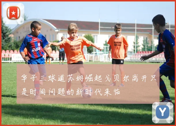 华子三球道苏姆崛起戈贝尔离开只是时间问题的新时代来临
