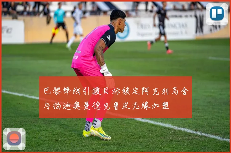 巴黎锋线引援目标锁定阿克利乌舍与扬迪奥曼德克鲁皮无缘加盟