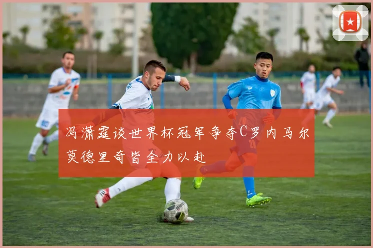 冯潇霆谈世界杯冠军争夺C罗内马尔莫德里奇皆全力以赴