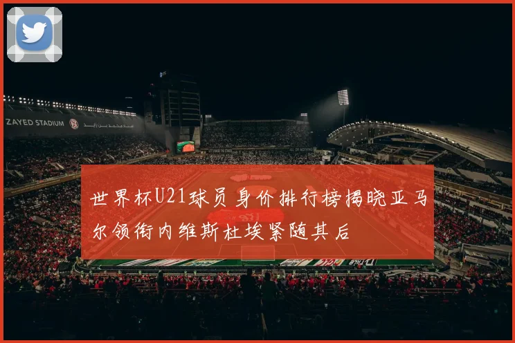 世界杯U21球员身价排行榜揭晓亚马尔领衔内维斯杜埃紧随其后