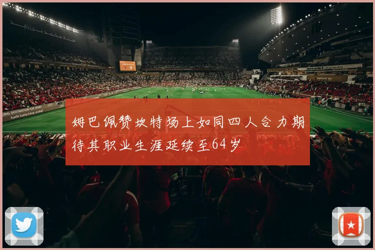姆巴佩赞坎特场上如同四人合力期待其职业生涯延续至64岁