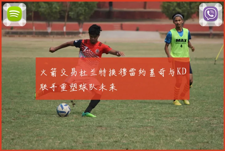 火箭交易杜兰特换穆雷约基奇与KD联手重塑球队未来