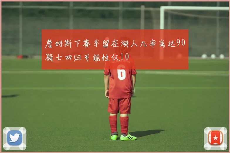 詹姆斯下赛季留在湖人几率高达90骑士回归可能性仅10