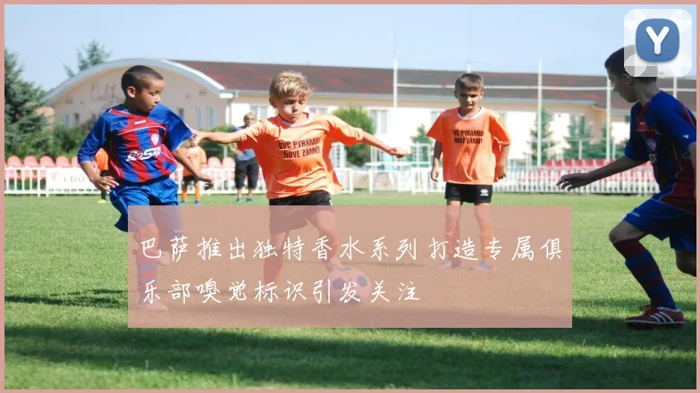 巴萨推出独特香水系列打造专属俱乐部嗅觉标识引发关注