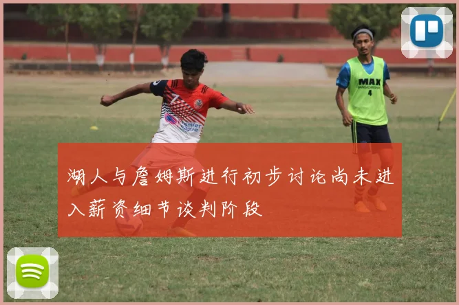 湖人与詹姆斯进行初步讨论尚未进入薪资细节谈判阶段